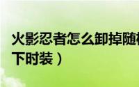 火影忍者怎么卸掉随机奥义（火影忍者怎么卸下时装）