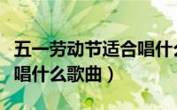 五一劳动节适合唱什么歌曲（五一劳动节适合唱什么歌曲）