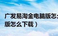广发易淘金电脑版怎么下载（广发易淘金电脑版怎么下载）