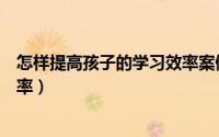 怎样提高孩子的学习效率案例分享（怎样提高孩子的学习效率）