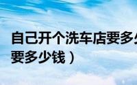 自己开个洗车店要多少钱（开一家洗车美容店要多少钱）