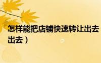 怎样能把店铺快速转让出去（怎么快速的把自己的店铺转让出去）