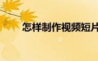 怎样制作视频短片（怎样制作视频）