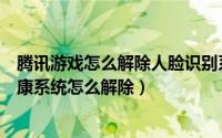 腾讯游戏怎么解除人脸识别系统微信（腾讯游戏人脸识别健康系统怎么解除）