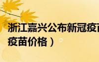 浙江嘉兴公布新冠疫苗价（浙江嘉兴公布新冠疫苗价格）