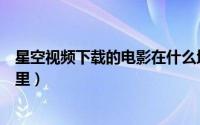星空视频下载的电影在什么地方（星空视频下载的电影在哪里）