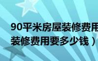 90平米房屋装修费用大概多少（90平米房屋装修费用要多少钱）