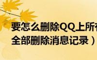要怎么删除QQ上所有的消息记录（QQ如何全部删除消息记录）