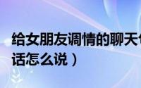 给女朋友调情的聊天句子（给女人聊天调情的话怎么说）
