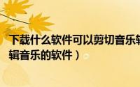 下载什么软件可以剪切音乐软件（什么软件可以剪切歌曲,剪辑音乐的软件）