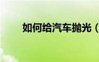 如何给汽车抛光（如何给汽车抛光）