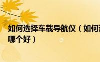 如何选择车载导航仪（如何选购车载gps导航仪车载导航仪哪个好）