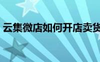 云集微店如何开店卖货（云集微店如何赚钱）