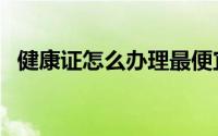 健康证怎么办理最便宜（健康证怎么办理）