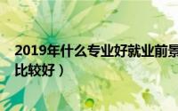 2019年什么专业好就业前景好（2019年哪些专业就业前景比较好）