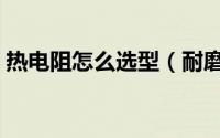 热电阻怎么选型（耐磨热电阻选型注意事项）