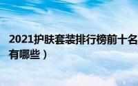 2021护肤套装排行榜前十名（2021公认最好用的4款护肤品有哪些）