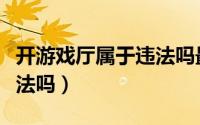 开游戏厅属于违法吗最高判多久（开游戏厅犯法吗）