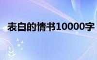 表白的情书10000字（表白的情书怎么写）