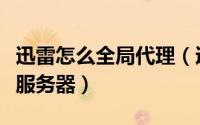 迅雷怎么全局代理（迅雷怎么使用自定义代理服务器）