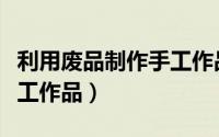 利用废品制作手工作品图片（利用废品制作手工作品）