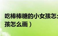 吃棒棒糖的小女孩怎么画画（吃棒棒糖的小女孩怎么画）