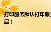 打印服务默认打印服务（默认打印服务怎么开启）