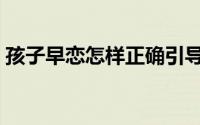 孩子早恋怎样正确引导（孩子早恋怎么教育）
