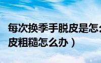 每次换季手脱皮是怎么回事（一换季手脚就脱皮粗糙怎么办）