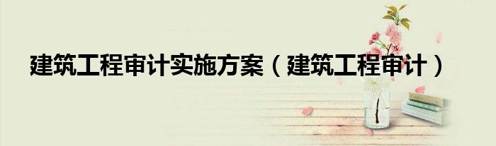 建筑工程审计实施方案（建筑工程审计）