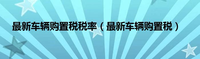 最新车辆购置税税率（最新车辆购置税）