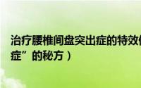 治疗腰椎间盘突出症的特效偏方（一个治疗“腰椎间盘突出症”的秘方）