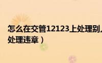怎么在交管12123上处理别人的违章（怎么在交管12123上处理违章）