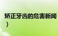 矫正牙齿的危害新闻（矫正牙齿的危害有哪些）