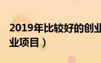 2019年比较好的创业项目（2019有前景的创业项目）