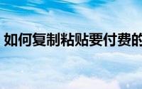 如何复制粘贴要付费的内容（如何复制粘贴）