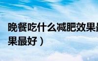 晚餐吃什么减肥效果最快（晚餐吃什么减肥效果最好）