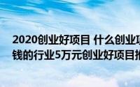 2020创业好项目 什么创业项目赚钱（2020年做生意9个赚钱的行业5万元创业好项目推荐）