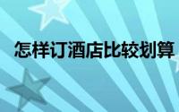 怎样订酒店比较划算（怎样订酒店最省钱）