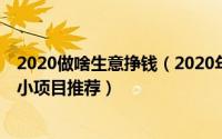 2020做啥生意挣钱（2020年做什么生意赚钱15个创业致富小项目推荐）