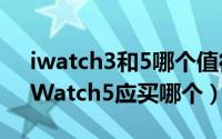 iwatch3和5哪个值得买（苹果iWatch3与iWatch5应买哪个）