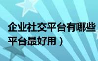 企业社交平台有哪些（哪个免费企业社交网络平台最好用）