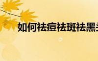如何祛痘祛斑祛黑头（如何祛痘祛斑）