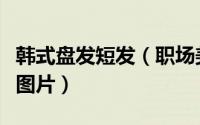 韩式盘发短发（职场美眉们干练韩式盘发发型图片）