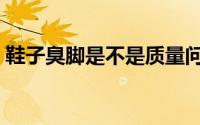 鞋子臭脚是不是质量问题（鞋子臭脚怎么办）