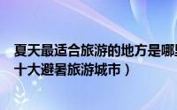 夏天最适合旅游的地方是哪里（夏天去哪里旅游比较好中国十大避暑旅游城市）