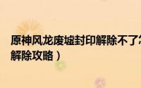 原神风龙废墟封印解除不了怎么办（《原神》风龙废墟封印解除攻略）