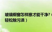 玻璃橱窗怎样擦才能干净?（家里玻璃窗擦不干净简单几步轻松除污渍）