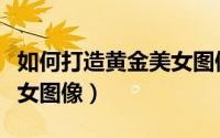如何打造黄金美女图像大全（如何打造黄金美女图像）