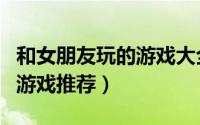 和女朋友玩的游戏大全手机版（和女朋友玩的游戏推荐）